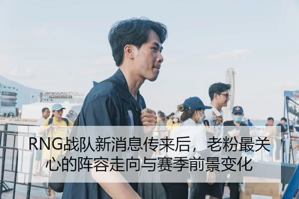 RNG战队新消息传来后，老粉最关心的阵容走向与赛季前景变化